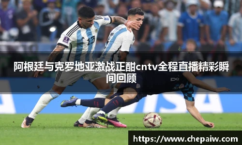 阿根廷与克罗地亚激战正酣cntv全程直播精彩瞬间回顾