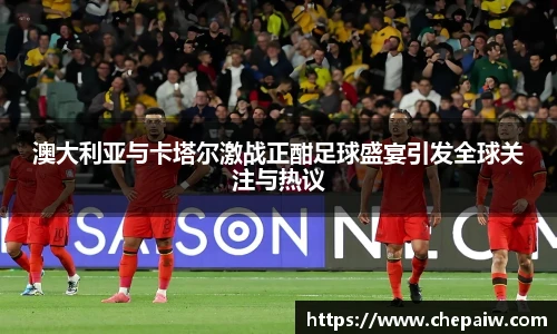 澳大利亚与卡塔尔激战正酣足球盛宴引发全球关注与热议