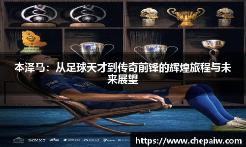 本泽马：从足球天才到传奇前锋的辉煌旅程与未来展望